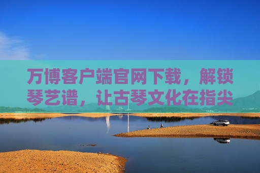 万博客户端官网下载，解锁琴艺谱，让古琴文化在指尖传承，万博下载解锁琴艺谱，传承古琴指尖文化