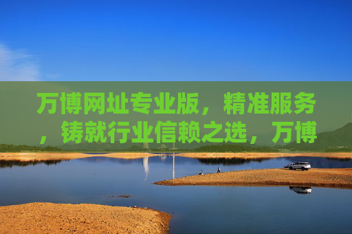 万博网址专业版，精准服务，铸就行业信赖之选，万博网址专业版，精准服务铸就行业信赖之选