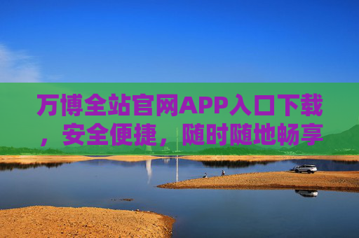 万博全站官网APP入口下载，安全便捷，随时随地畅享服务，万博APP官网入口下载，安全便捷，随时随地畅享服务