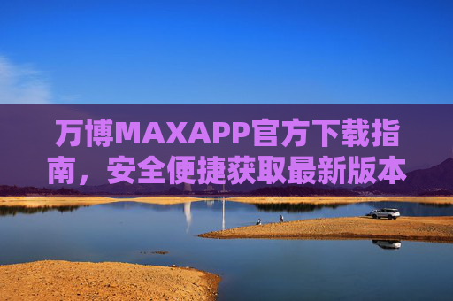 万博MAXAPP官方下载指南，安全便捷获取最新版本，万博MAXAPP官方下载指南，安全便捷获取最新版本