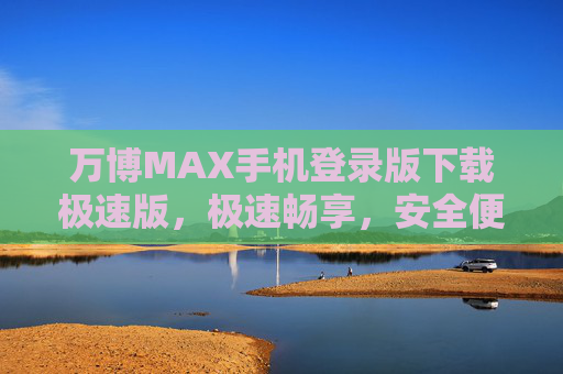 万博MAX手机登录版下载极速版，极速畅享，安全便捷的新一代移动体验，万博MAX手机登录版极速版下载，极速畅享安全便捷的新一代移动体验