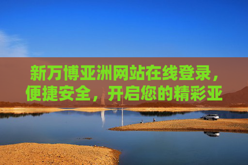 新万博亚洲网站在线登录，便捷安全，开启您的精彩亚洲之旅，新万博亚洲网站在线登录，便捷安全开启精彩亚洲之旅