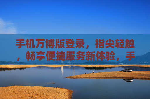 手机万博版登录，指尖轻触，畅享便捷服务新体验，手机万博版登录，指尖轻触，畅享便捷新体验