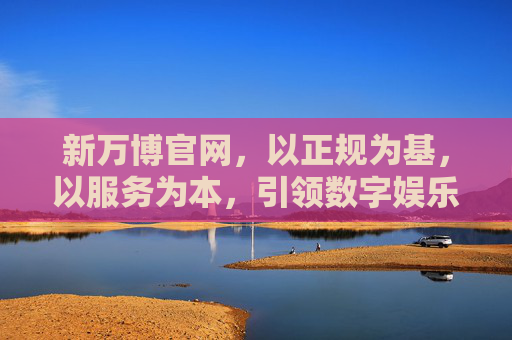 新万博官网，以正规为基，以服务为本，引领数字娱乐新体验，新万博官网，正规服务领航，数字娱乐新体验