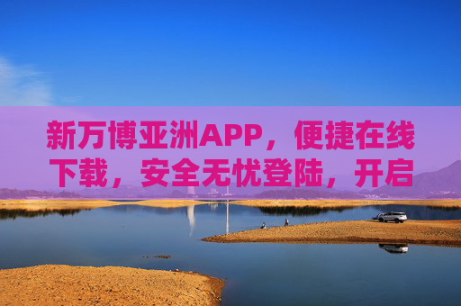 新万博亚洲APP，便捷在线下载，安全无忧登陆，开启移动服务新体验，新万博亚洲APP，便捷安全开启移动服务新体验