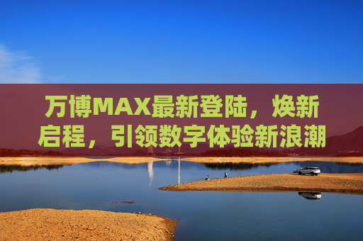 万博MAX最新登陆，焕新启程，引领数字体验新浪潮，万博MAX焕新启程，引领数字体验新浪潮