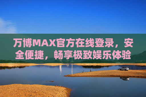 万博MAX官方在线登录，安全便捷，畅享极致娱乐体验，万博MAX官方登录，安全便捷，畅享极致娱乐