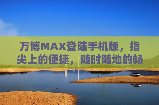 万博MAX登陆手机版，指尖上的便捷，随时随地的畅玩体验，万博MAX手机版，指尖便捷，畅玩随时随地