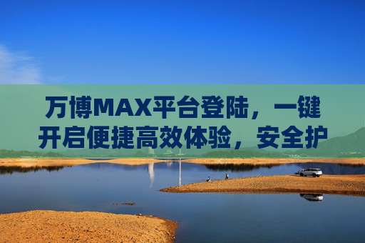 万博MAX平台登陆,一键开启便捷高效体验,安全护航每一刻 万博MAX平台登陆,一键开启便捷高效体验,安全护航每一刻