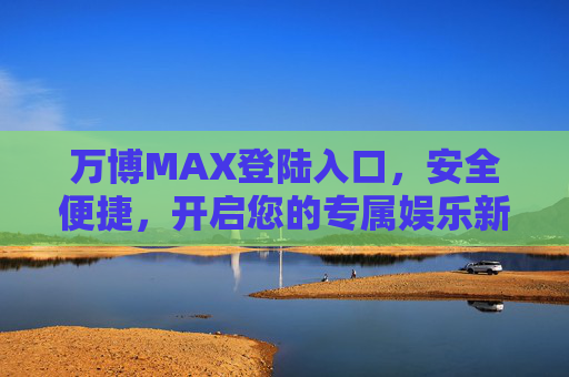 万博MAX登陆入口，安全便捷，开启您的专属娱乐新体验，万博MAX安全便捷登陆入口，开启专属娱乐新体验