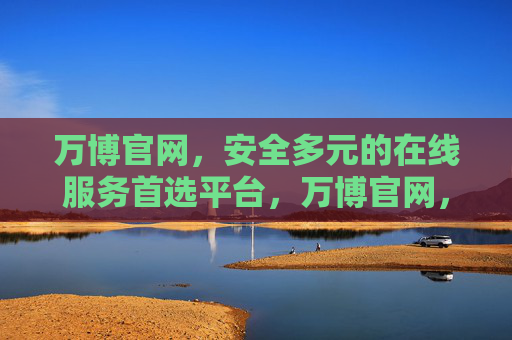 万博官网,安全多元的在线服务首选平台,万博官网,安全多元的在线服务首选平台 万博官网,安全多元的在线服务首选平台,万博官网,安全多元的在线服务首选平台