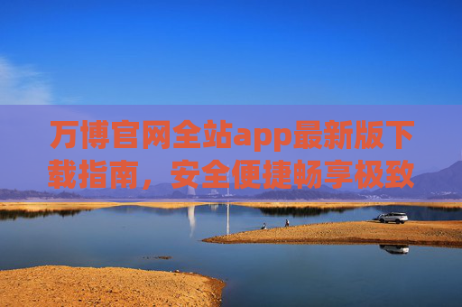 万博官网全站app最新版下载指南，安全便捷畅享极致体验，万博官网全站app最新版下载指南，安全便捷畅享极致体验