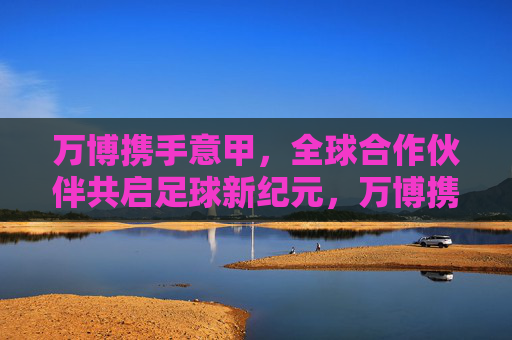 万博携手意甲，全球合作伙伴共启足球新纪元，万博携手意甲 全球合作伙伴共启足球新纪元