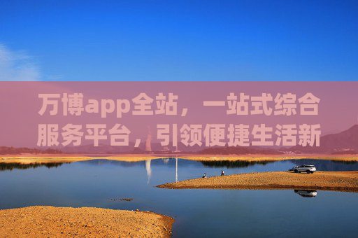 万博app全站，一站式综合服务平台，引领便捷生活新体验，万博app全站，一站式综合服务平台，引领便捷生活新体验