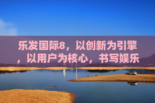 乐发国际8，以创新为引擎，以用户为核心，书写娱乐产业新篇章，乐发国际8，创新为引擎，用户为核心，书写娱乐产业新篇章