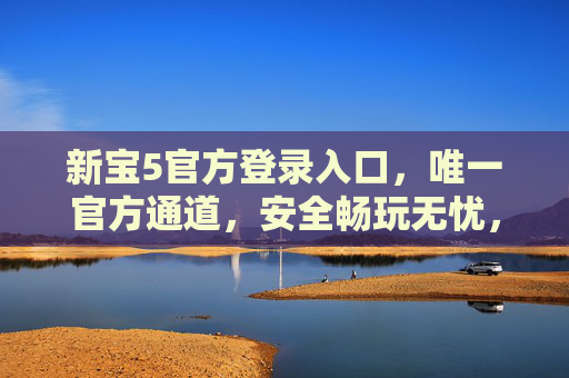 新宝5官方登录入口，唯一官方通道，安全畅玩无忧，新宝5官方唯一登录入口，安全畅玩无忧