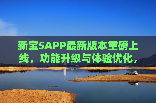 新宝5APP最新版本重磅上线，功能升级与体验优化，解锁全新使用场景，新宝5APP最新版本重磅上线，功能升级体验优化，解锁全新使用场景