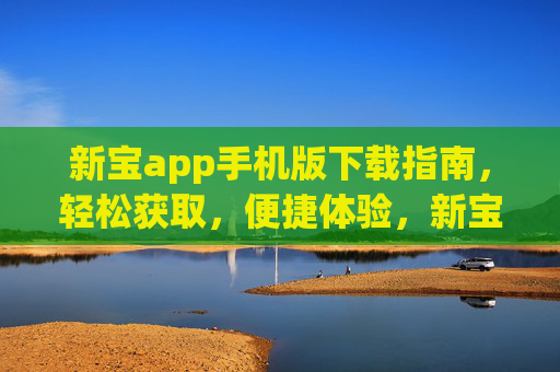 新宝app手机版下载指南，轻松获取，便捷体验，新宝app手机版下载指南，轻松获取，便捷体验