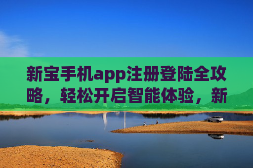 新宝手机app注册登陆全攻略，轻松开启智能体验，新宝手机app注册登陆全攻略，轻松开启智能体验