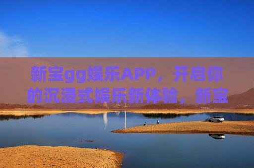 新宝gg娱乐APP，开启你的沉浸式娱乐新体验，新宝gg娱乐APP，沉浸式娱乐新体验