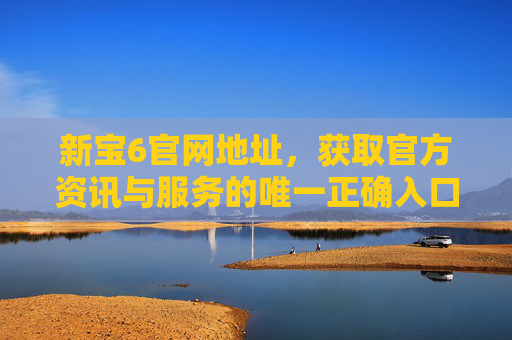 新宝6官网地址，获取官方资讯与服务的唯一正确入口，新宝6官网地址，获取官方资讯与服务的唯一正确入口