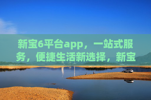 新宝6平台app，一站式服务，便捷生活新选择，新宝6平台app，一站式便捷生活新选择
