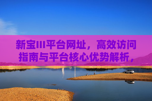 新宝III平台网址，高效访问指南与平台核心优势解析，新宝III平台，网址高效访问指南与核心优势解析