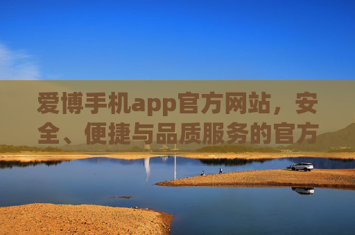 爱博手机app官方网站，安全、便捷与品质服务的官方入口，爱博手机app官方网站，安全便捷品质服务的官方入口