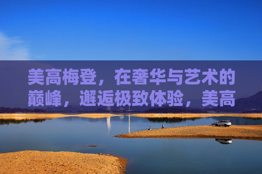 美高梅登，在奢华与艺术的巅峰，邂逅极致体验，美高梅登，奢艺之巅，极致体验