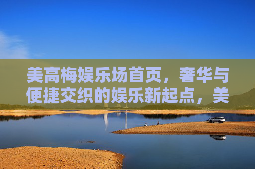 美高梅娱乐场首页，奢华与便捷交织的娱乐新起点，美高梅首页，奢华便捷交织的娱乐新起点
