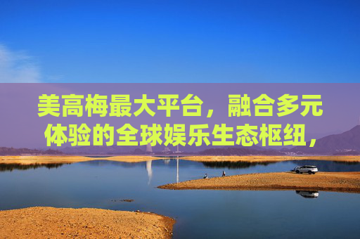 美高梅最大平台，融合多元体验的全球娱乐生态枢纽，美高梅最大平台，全球多元娱乐生态枢纽