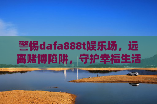 警惕dafa888t娱乐场，远离赌博陷阱，守护幸福生活，警惕dafa888t娱乐场，远离赌博陷阱守护幸福生活