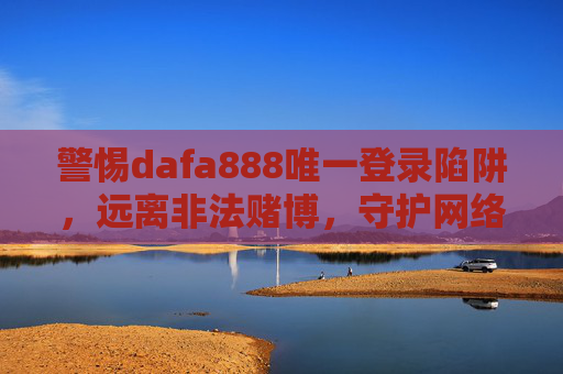 警惕dafa888唯一登录陷阱，远离非法赌博，守护网络安全，警惕dafa888唯一登录陷阱，远离非法赌博守护网络安全