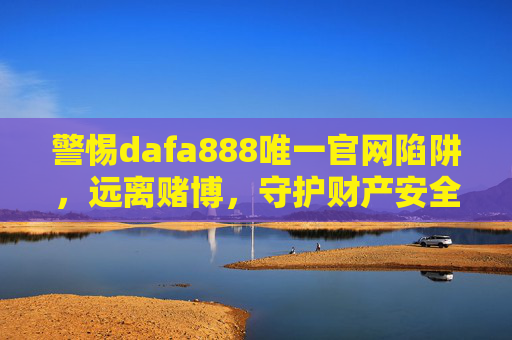 警惕dafa888唯一官网陷阱，远离赌博，守护财产安全，警惕dafa888唯一官网陷阱，远离赌博，守护财产安全