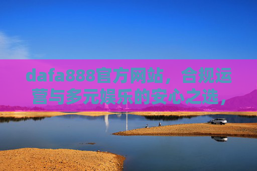 dafa888官方网站，合规运营与多元娱乐的安心之选，dafa888官方网站，合规运营与多元娱乐的安心之选