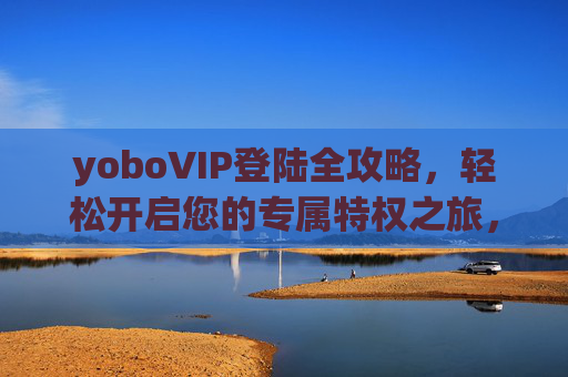 yoboVIP登陆全攻略,轻松开启您的专属特权之旅,yoboVIP登陆攻略,轻松开启专属特权之旅 yoboVIP登陆全攻略,轻松开启您的专属特权之旅,yoboVIP登陆攻略,轻松开启专属特权之旅