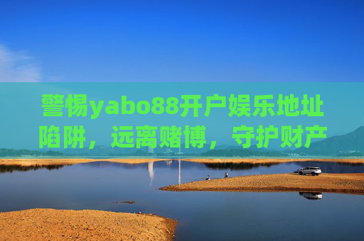警惕yabo88开户娱乐地址陷阱,远离赌博,守护财产安全,警惕yabo88开户娱乐地址陷阱,远离赌博守护财产安全 警惕yabo88开户娱乐地址陷阱,远离赌博,守护财产安全,警惕yabo88开户娱乐地址陷阱,远离赌博守护财产安全