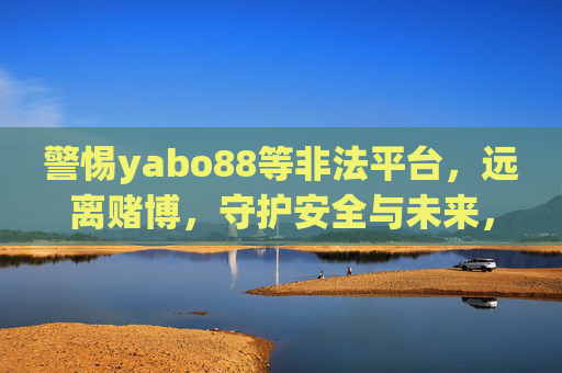 警惕yabo88等非法平台,远离赌博,守护安全与未来,警惕yabo88等非法平台,远离赌博守护安全未来 警惕yabo88等非法平台,远离赌博,守护安全与未来,警惕yabo88等非法平台,远离赌博守护安全未来