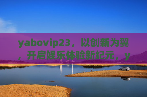 yabovip23,以创新为翼,开启娱乐体验新纪元,yabovip23,以创新为翼,开启娱乐新纪元 yabovip23,以创新为翼,开启娱乐体验新纪元,yabovip23,以创新为翼,开启娱乐新纪元