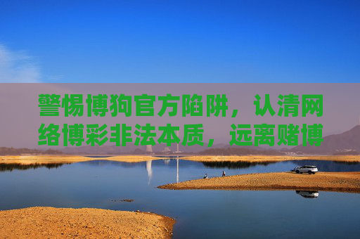 警惕博狗官方陷阱,认清网络博彩非法本质,远离赌博危害,警惕博狗陷阱,认清网络博彩非法本质远离赌博危害 警惕博狗官方陷阱,认清网络博彩非法本质,远离赌博危害,警惕博狗陷阱,认清网络博彩非法本质远离赌博危害