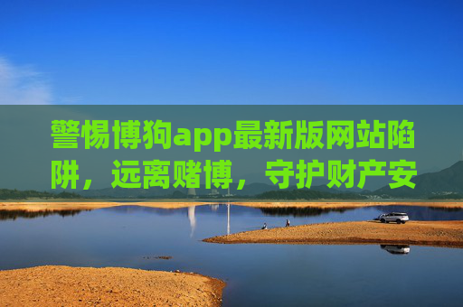警惕博狗app最新版网站陷阱，远离赌博，守护财产安全与人生未来，警惕博狗app最新版陷阱，远离赌博，守护财产与未来