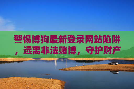 警惕博狗最新登录网站陷阱，远离非法赌博，守护财产安全，警惕博狗最新登录网站陷阱，远离非法赌博守护财产安全