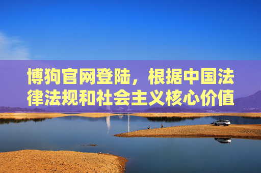 博狗官网登陆，根据中国法律法规和社会主义核心价值观，赌博是违法行为，任何涉及赌博网站宣传、引导登陆的内容都是不被允许的。我们坚决抵制赌博行为，倡导健康、合法的网络环境。请遵守国家法律法规，远离赌博，共同维护良好的社会秩序。