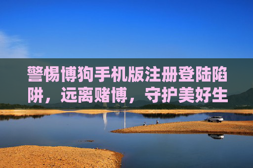 警惕博狗手机版注册登陆陷阱，远离赌博，守护美好生活，警惕博狗手机版注册登陆陷阱，远离赌博守护美好生活