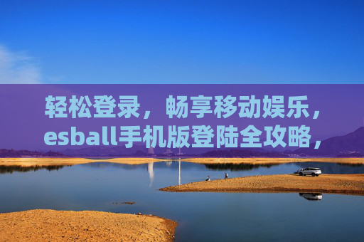 轻松登录，畅享移动娱乐，esball手机版登陆全攻略，esball手机版登录全攻略，轻松畅享移动娱乐