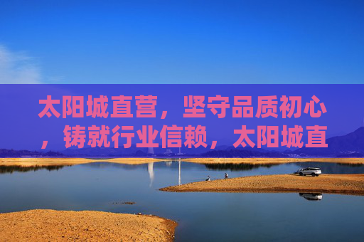 太阳城直营，坚守品质初心，铸就行业信赖，太阳城直营，以品质初心铸就行业信赖