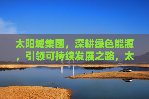 太阳城集团，深耕绿色能源，引领可持续发展之路，太阳城集团深耕绿色能源 引领可持续发展