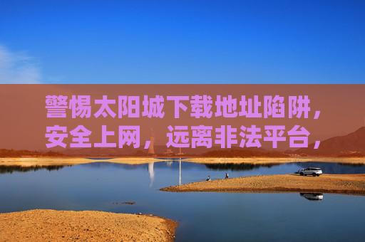 警惕太阳城下载地址陷阱，安全上网，远离非法平台，警惕太阳城下载地址陷阱，安全上网远离非法平台
