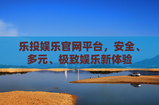 乐投娱乐官网平台，安全、多元、极致娱乐新体验