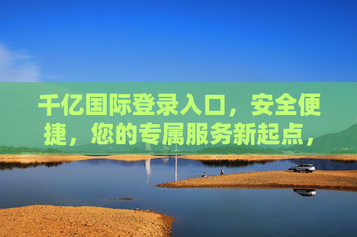 千亿国际登录入口，安全便捷，您的专属服务新起点，千亿国际登录入口，安全便捷，专属服务新起点